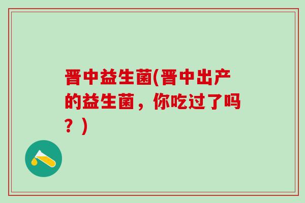 晋中益生菌(晋中出产的益生菌，你吃过了吗？)
