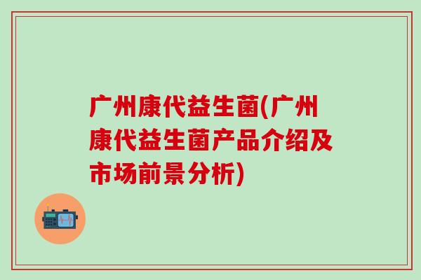 广州康代益生菌(广州康代益生菌产品介绍及市场前景分析)