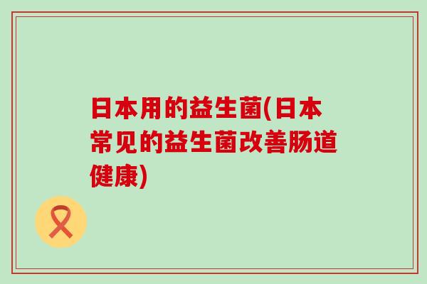 日本用的益生菌(日本常见的益生菌改善肠道健康)