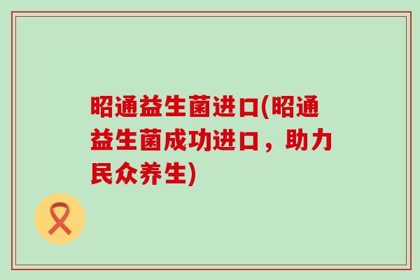 昭通益生菌进口(昭通益生菌成功进口,助力民众养生) 昭通益生菌进口(昭通益生菌成功进口,助力民众养生)