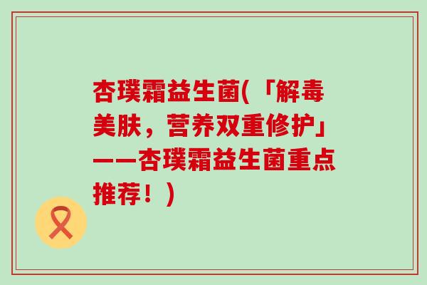 杏璞霜益生菌(「解毒美肤，营养双重修护」——杏璞霜益生菌重点推荐！)