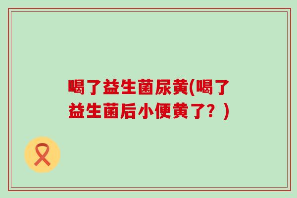 喝了益生菌尿黄(喝了益生菌后小便黄了？)