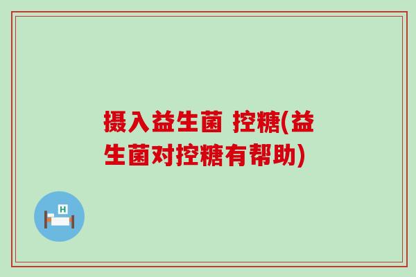 摄入益生菌 控糖(益生菌对控糖有帮助) 摄入益生菌 控糖(益生菌对控糖有帮助)