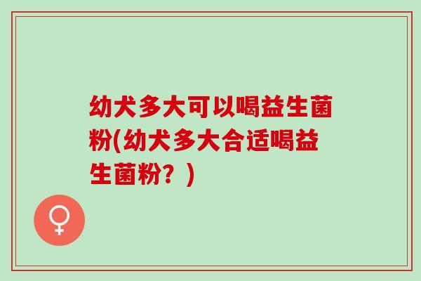 幼犬多大可以喝益生菌粉(幼犬多大合适喝益生菌粉？)