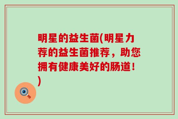 明星的益生菌(明星力荐的益生菌推荐,助您拥有健康美好的肠道!) 明星的益生菌(明星力荐的益生菌推荐,助您拥有健康美好的肠道!)