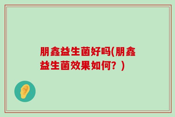 朋鑫益生菌好吗(朋鑫益生菌效果如何？)