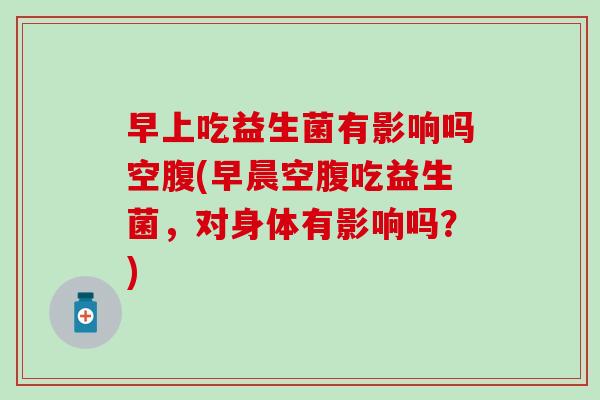 早上吃益生菌有影响吗空腹(早晨空腹吃益生菌，对身体有影响吗？)