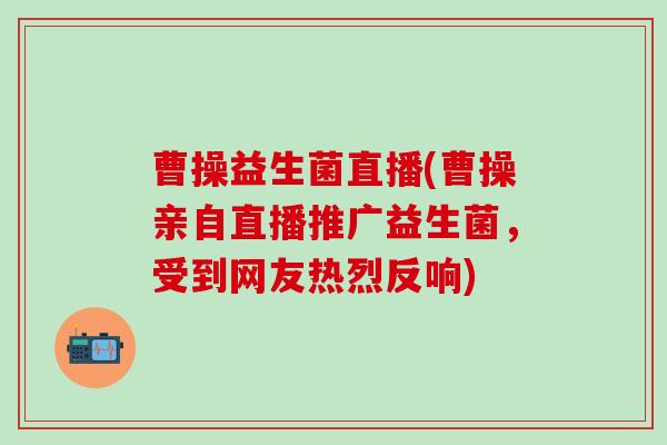 曹操益生菌直播(曹操亲自直播推广益生菌，受到网友热烈反响)