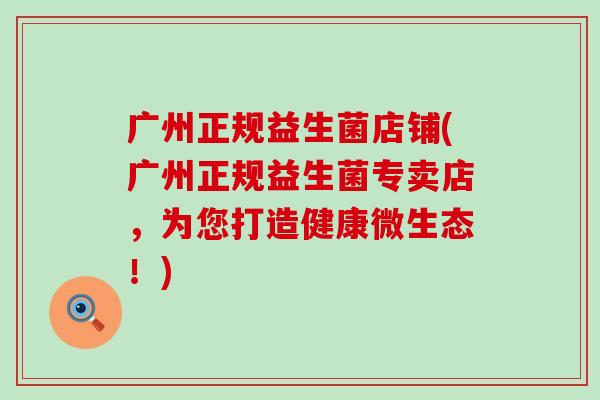 广州正规益生菌店铺(广州正规益生菌专卖店，为您打造健康微生态！)
