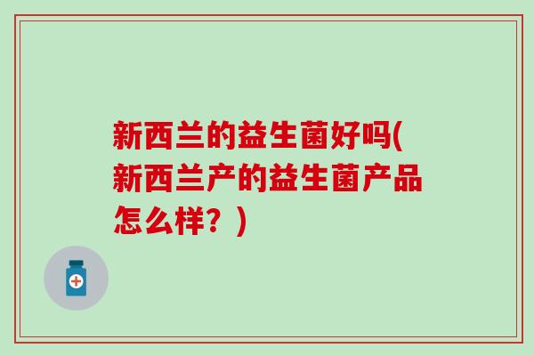 新西兰的益生菌好吗(新西兰产的益生菌产品怎么样?) 新西兰的益生菌好吗(新西兰产的益生菌产品怎么样?)