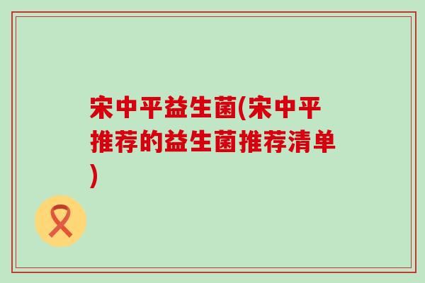 宋中平益生菌(宋中平推荐的益生菌推荐清单) 宋中平益生菌(宋中平推荐的益生菌推荐清单)