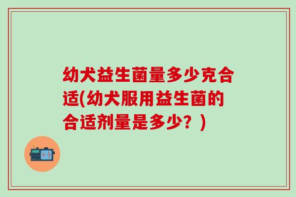 幼犬益生菌量多少克合适(幼犬服用益生菌的合适剂量是多少？)