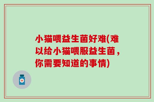 小猫喂益生菌好难(难以给小猫喂服益生菌，你需要知道的事情)