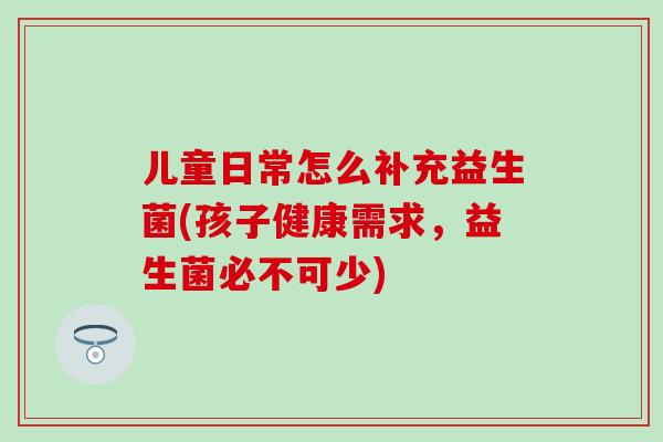 儿童日常怎么补充益生菌(孩子健康需求，益生菌必不可少)
