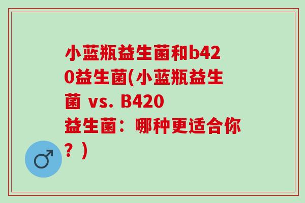 小蓝瓶益生菌和b420益生菌(小蓝瓶益生菌 vs. B420益生菌：哪种更适合你？)