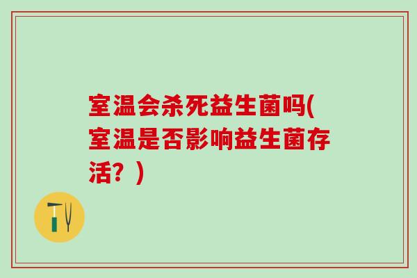 室温会杀死益生菌吗(室温是否影响益生菌存活?) 室温会杀死益生菌吗(室温是否影响益生菌存活?)