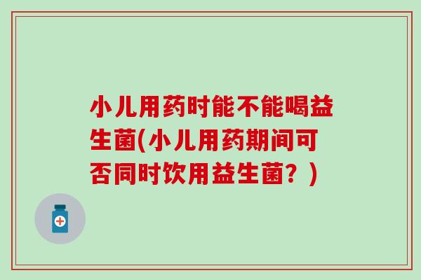 小儿用药时能不能喝益生菌(小儿用药期间可否同时饮用益生菌？)