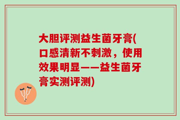 大胆评测益生菌牙膏(口感清新不刺激，使用效果明显——益生菌牙膏实测评测)