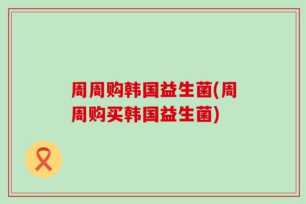 周周购韩国益生菌(周周购买韩国益生菌) 周周购韩国益生菌(周周购买韩国益生菌)