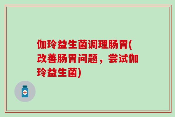 伽玲益生菌调理肠胃(改善肠胃问题，尝试伽玲益生菌)
