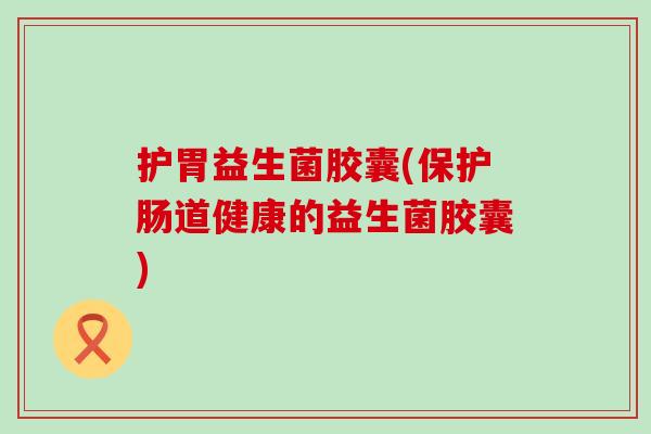 护胃益生菌胶囊(保护肠道健康的益生菌胶囊)