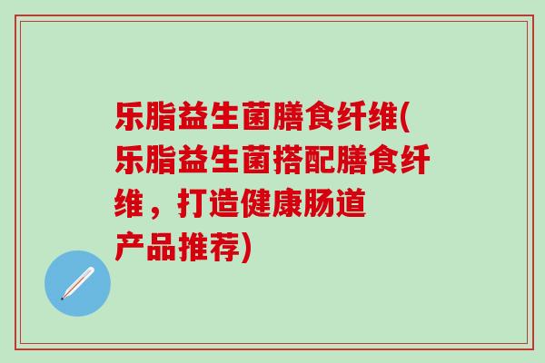 乐脂益生菌膳食纤维(乐脂益生菌搭配膳食纤维，打造健康肠道  产品推荐)