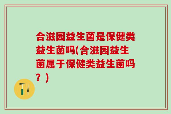合滋园益生菌是保健类益生菌吗(合滋园益生菌属于保健类益生菌吗？)