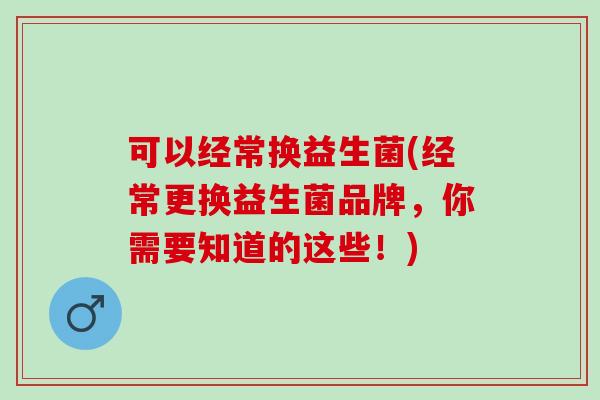 可以经常换益生菌(经常更换益生菌品牌,你需要知道的这些!) 可以经常换益生菌(经常更换益生菌品牌,你需要知道的这些!)