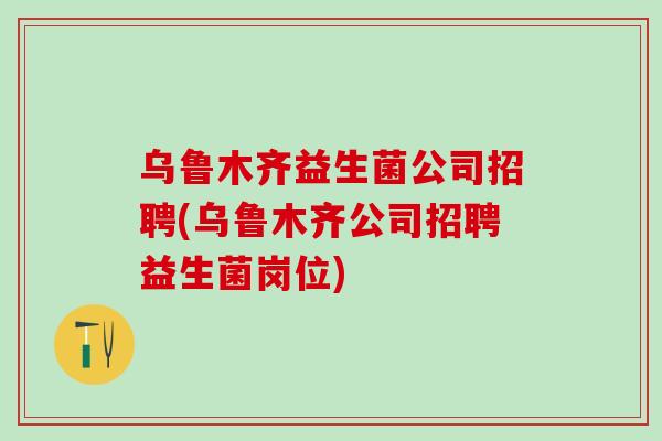 乌鲁木齐益生菌公司招聘(乌鲁木齐公司招聘益生菌岗位) 乌鲁木齐益生菌公司招聘(乌鲁木齐公司招聘益生菌岗位)