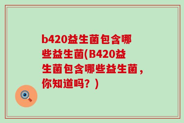 b420益生菌包含哪些益生菌(B420益生菌包含哪些益生菌，你知道吗？)
