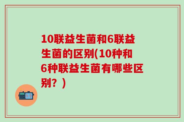 10联益生菌和6联益生菌的区别(10种和6种联益生菌有哪些区别？)