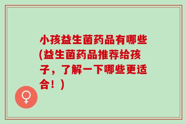 小孩益生菌药品有哪些(益生菌药品推荐给孩子，了解一下哪些更适合！)