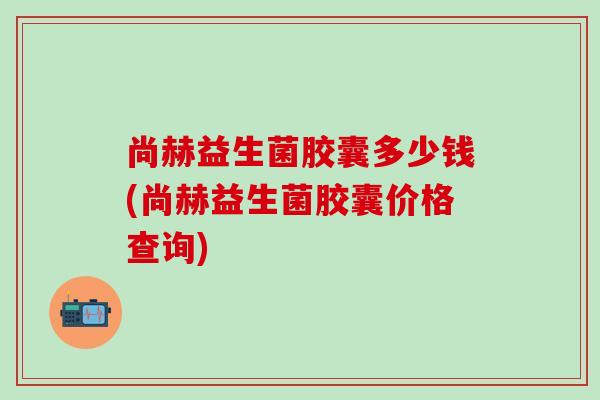 尚赫益生菌胶囊多少钱(尚赫益生菌胶囊价格查询)