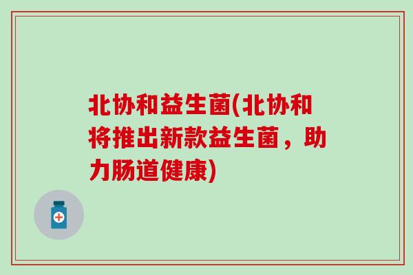 北协和益生菌(北协和将推出新款益生菌，助力肠道健康)