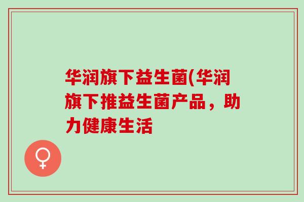 华润旗下益生菌(华润旗下推益生菌产品,助力健康生活 华润旗下益生菌(华润旗下推益生菌产品,助力健康生活