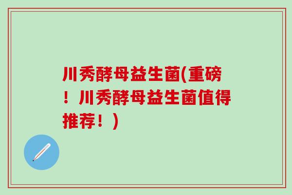 川秀酵母益生菌(重磅!川秀酵母益生菌值得推荐!) 川秀酵母益生菌(重磅!川秀酵母益生菌值得推荐!)