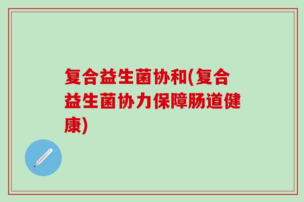 复合益生菌协和(复合益生菌协力保障肠道健康)