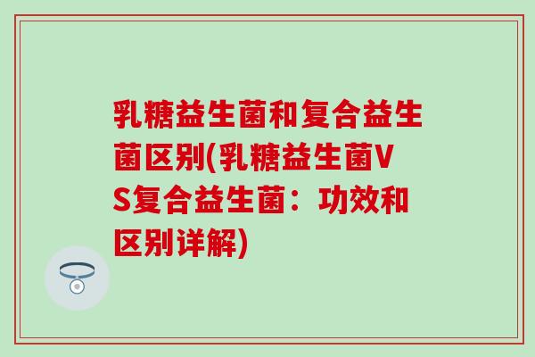 乳糖益生菌和复合益生菌区别(乳糖益生菌VS复合益生菌：功效和区别详解)
