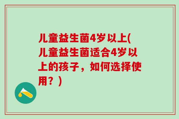 儿童益生菌4岁以上(儿童益生菌适合4岁以上的孩子，如何选择使用？)