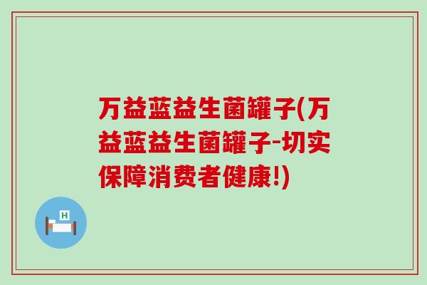 万益蓝益生菌罐子(万益蓝益生菌罐子-切实保障消费者健康!) 万益蓝益生菌罐子(万益蓝益生菌罐子-切实保障消费者健康!)