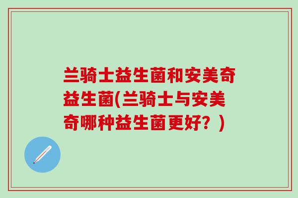 兰骑士益生菌和安美奇益生菌(兰骑士与安美奇哪种益生菌更好?) 兰骑士益生菌和安美奇益生菌(兰骑士与安美奇哪种益生菌更好?)