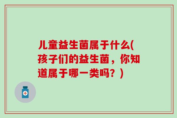 儿童益生菌属于什么(孩子们的益生菌，你知道属于哪一类吗？)
