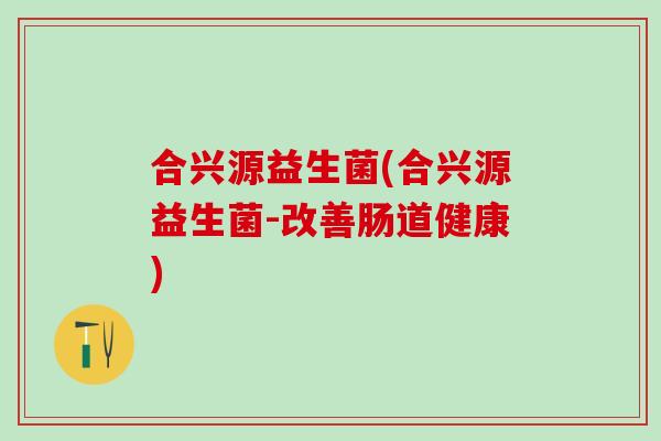 合兴源益生菌(合兴源益生菌-改善肠道健康)