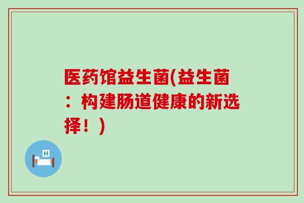医药馆益生菌(益生菌：构建肠道健康的新选择！)