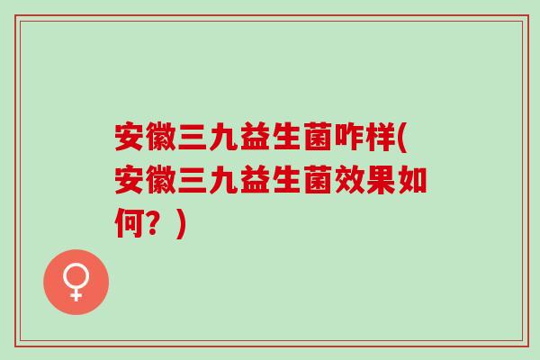 安徽三九益生菌咋样(安徽三九益生菌效果如何？)