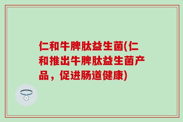 仁和牛脾肽益生菌(仁和推出牛脾肽益生菌产品，促进肠道健康)