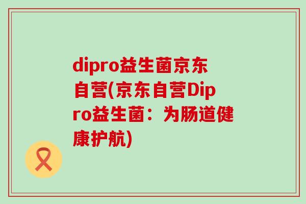 dipro益生菌京东自营(京东自营Dipro益生菌:为肠道健康护航) dipro益生菌京东自营(京东自营Dipro益生菌:为肠道健康护航)
