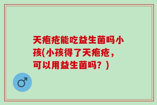 天疱疮能吃益生菌吗小孩(小孩得了天疱疮，可以用益生菌吗？)