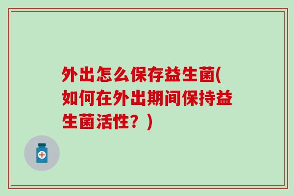 外出怎么保存益生菌(如何在外出期间保持益生菌活性？)