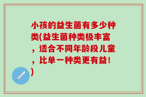 小孩的益生菌有多少种类(益生菌种类极丰富，适合不同年龄段儿童，比单一种类更有益！)